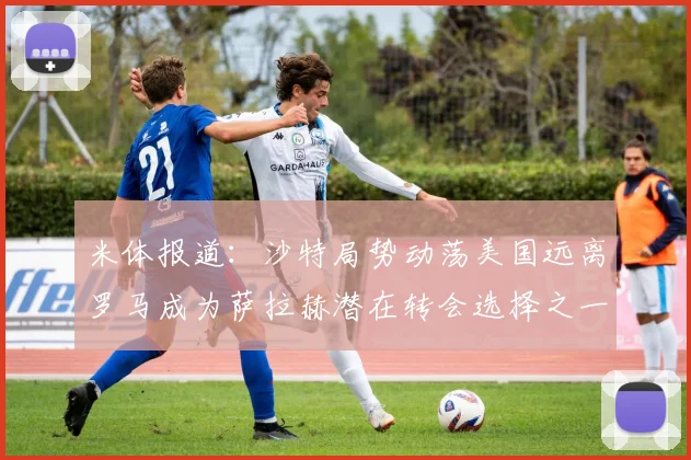 米体报道：沙特局势动荡美国远离罗马成为萨拉赫潜在转会选择之一