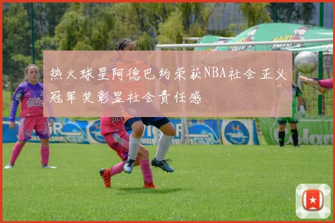 热火球星阿德巴约荣获NBA社会正义冠军奖彰显社会责任感