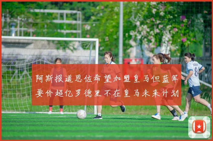 阿斯报道恩佐希望加盟皇马但蓝军要价超亿罗德里不在皇马未来计划中