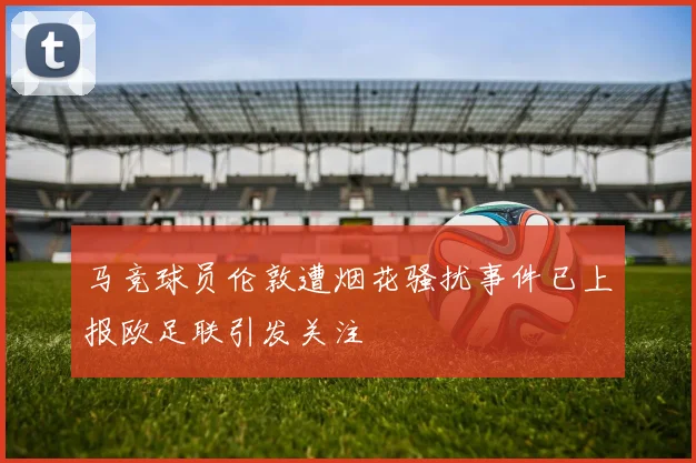 马竞球员伦敦遭烟花骚扰事件已上报欧足联引发关注