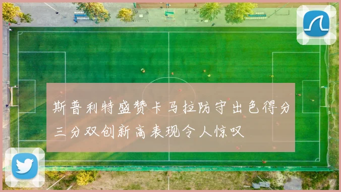 斯普利特盛赞卡马拉防守出色得分三分双创新高表现令人惊叹