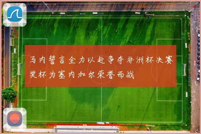 马内誓言全力以赴争夺非洲杯决赛奖杯为塞内加尔荣誉而战