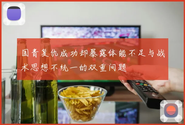 国青复仇成功却暴露体能不足与战术思想不统一的双重问题