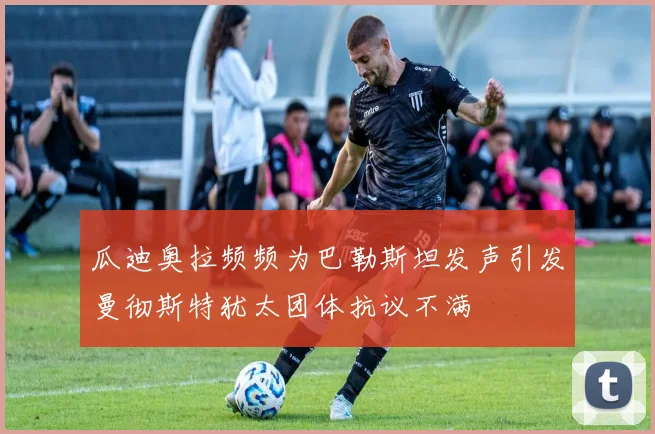 瓜迪奥拉频频为巴勒斯坦发声引发曼彻斯特犹太团体抗议不满