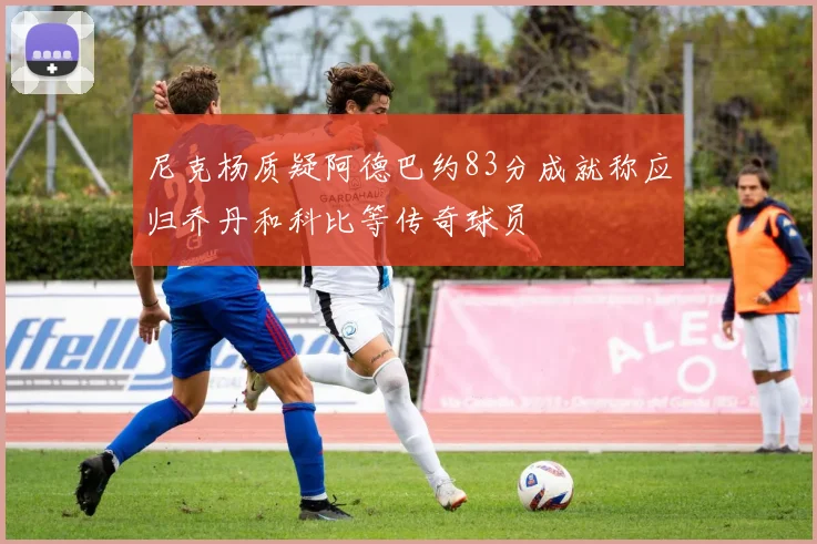 尼克杨质疑阿德巴约83分成就称应归乔丹和科比等传奇球员