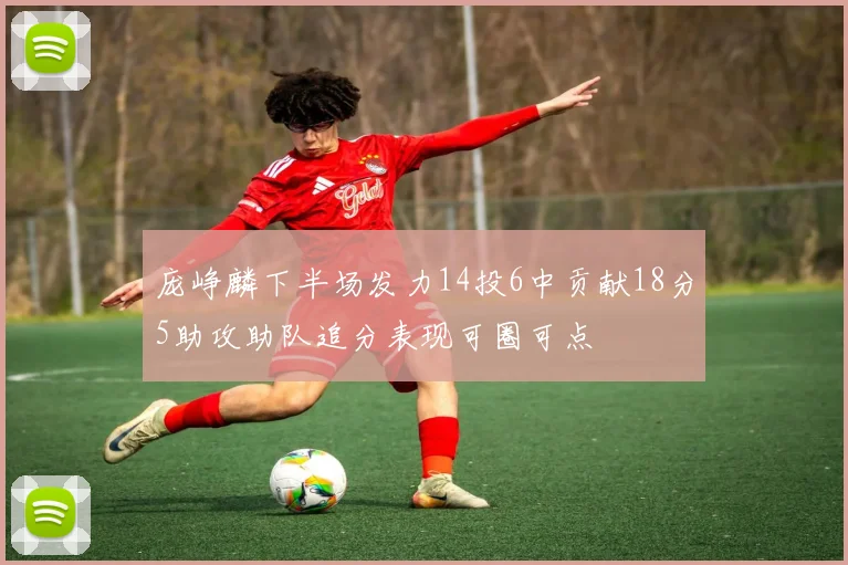 庞峥麟下半场发力14投6中贡献18分5助攻助队追分表现可圈可点