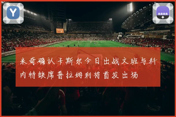 米奇确认卡斯尔今日出战文班与科内特缺席普拉姆利将首发出场