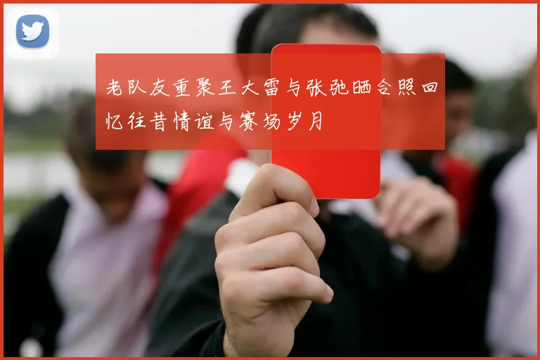 老队友重聚王大雷与张弛晒合照回忆往昔情谊与赛场岁月