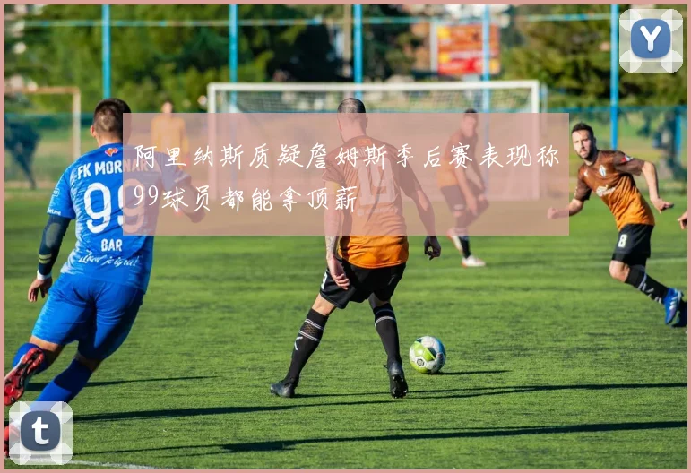 阿里纳斯质疑詹姆斯季后赛表现称99球员都能拿顶薪