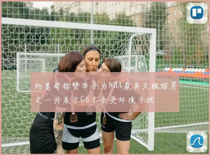 约基奇称赞华子为NBA最具天赋球员之一并表示G6不会受环境干扰