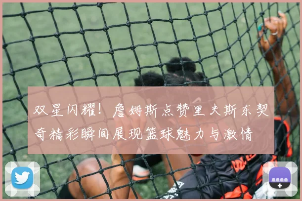 双星闪耀！詹姆斯点赞里夫斯东契奇精彩瞬间展现篮球魅力与激情