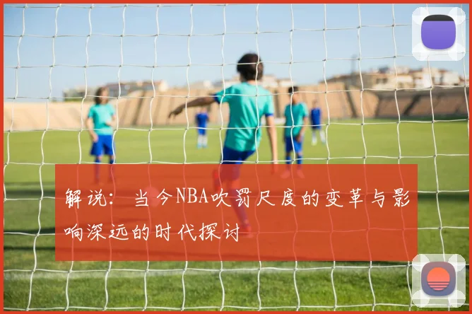 解说：当今NBA吹罚尺度的变革与影响深远的时代探讨