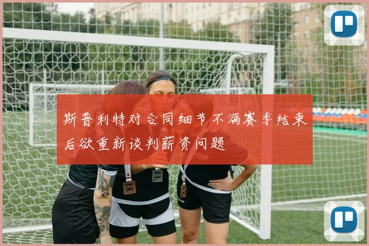 斯普利特对合同细节不满赛季结束后欲重新谈判薪资问题