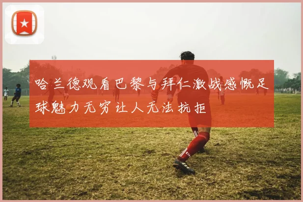 哈兰德观看巴黎与拜仁激战感慨足球魅力无穷让人无法抗拒