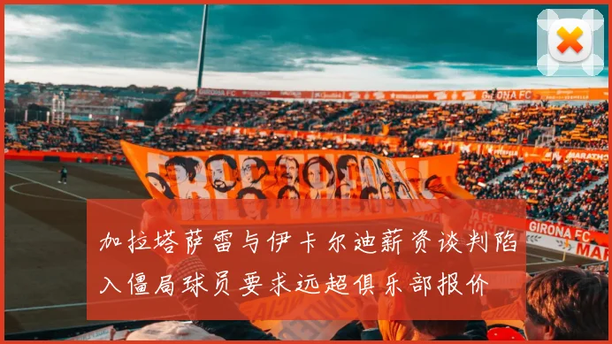 加拉塔萨雷与伊卡尔迪薪资谈判陷入僵局球员要求远超俱乐部报价