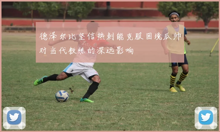 德泽尔比坚信热刺能克服困境瓜帅对当代教练的深远影响