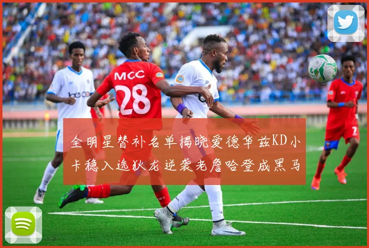 全明星替补名单揭晓爱德华兹KD小卡稳入选狄龙逆袭老詹哈登成黑马