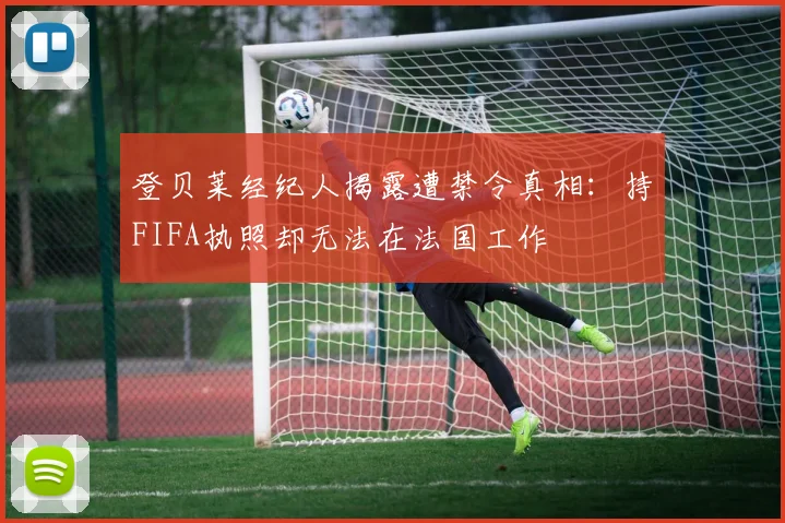 登贝莱经纪人揭露遭禁令真相：持FIFA执照却无法在法国工作