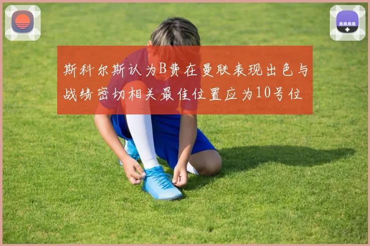 斯科尔斯认为B费在曼联表现出色与战绩密切相关最佳位置应为10号位