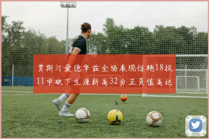 贾斯汀爱德华兹全场表现惊艳18投11中砍下生涯新高32分正负值高达47