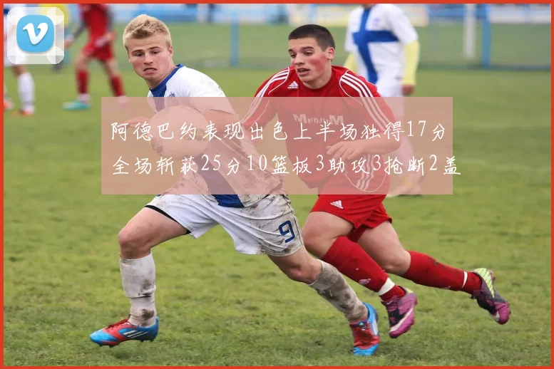 阿德巴约表现出色上半场独得17分全场斩获25分10篮板3助攻3抢断2盖帽