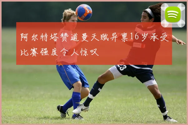 阿尔特塔赞道曼天赋异禀16岁承受比赛强度令人惊叹