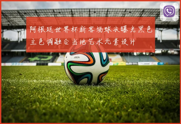 阿根廷世界杯新客场球衣曝光黑色主色调融合当地艺术元素设计