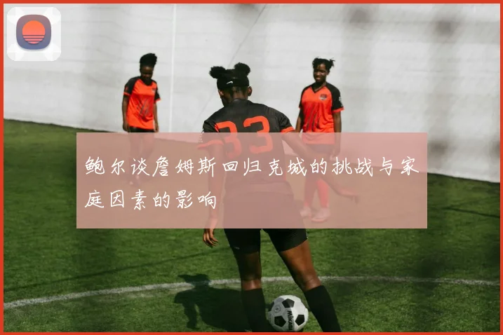 鲍尔谈詹姆斯回归克城的挑战与家庭因素的影响
