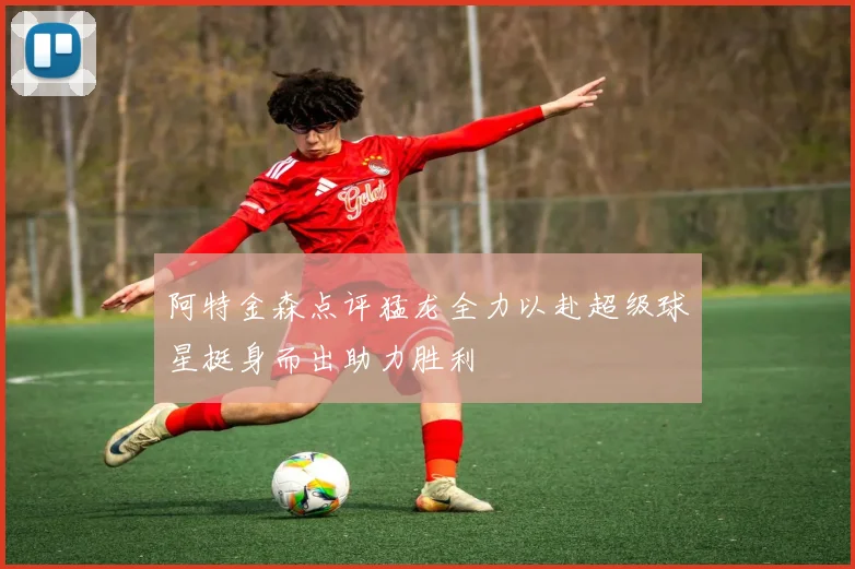 阿特金森点评猛龙全力以赴超级球星挺身而出助力胜利