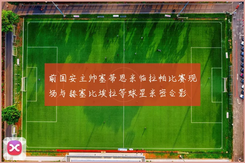 前国安主帅塞蒂恩亲临拉帕比赛现场与赫塞比埃拉等球星亲密合影