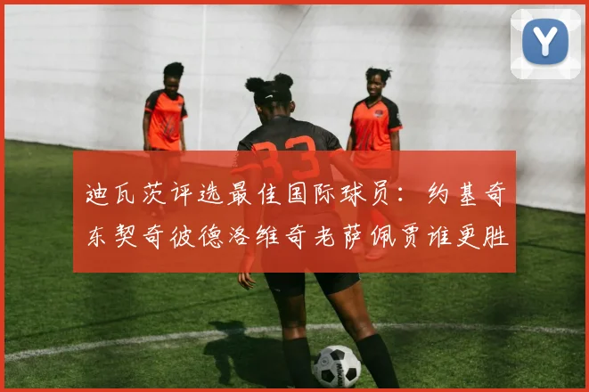 迪瓦茨评选最佳国际球员：约基奇东契奇彼德洛维奇老萨佩贾谁更胜一筹