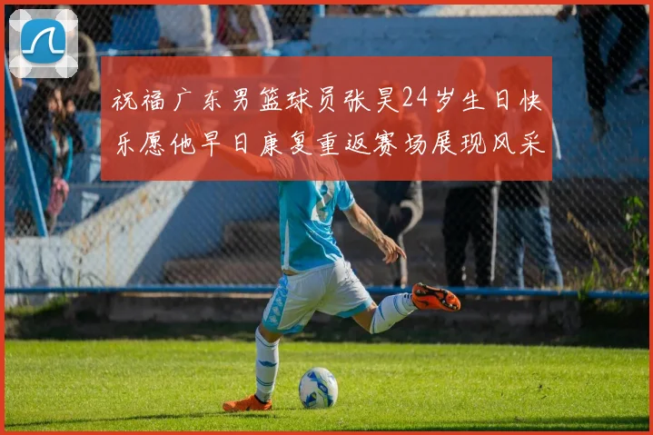 祝福广东男篮球员张昊24岁生日快乐愿他早日康复重返赛场展现风采