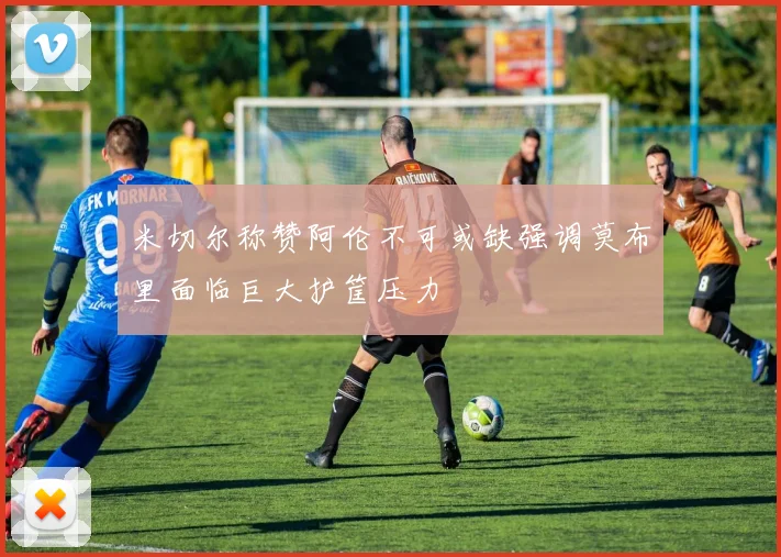 米切尔称赞阿伦不可或缺强调莫布里面临巨大护筐压力